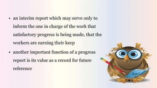 • an interim report which may serve only to
inform the one in charge of the work that
satisfactory progress is being made, that the
workers are earning their keep
• another important function of a progress
report is its value as a record for future
reference
 