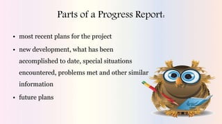 Parts of a Progress Report:
• most recent plans for the project
• new development, what has been
accomplished to date, special situations
encountered, problems met and other similar
information
• future plans
 