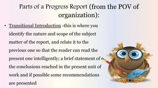 Parts of a Progress Report (from the POV of
organization):
• Transitional Introduction -this is where you
identify the nature and scope of the subject
matter of the report, and relate it to the
previous one so that the reader can read the
present one intelligently; a brief statement of
the conclusions reached in the present unit of
work and if possible some recommendations
are presented
 