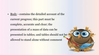 • Body - contains the detailed account of the
current progress; this part must be
complete, accurate and clear; the
presentation of a mass of data can be
presented in tables; and tables should not be
allowed to stand alone without comment
 