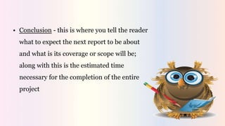 • Conclusion - this is where you tell the reader
what to expect the next report to be about
and what is its coverage or scope will be;
along with this is the estimated time
necessary for the completion of the entire
project
 