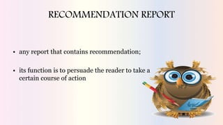 RECOMMENDATION REPORT
• any report that contains recommendation;
• its function is to persuade the reader to take a
certain course of action
 