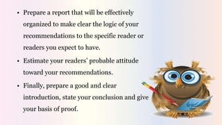 • Prepare a report that will be effectively
organized to make clear the logic of your
recommendations to the specific reader or
readers you expect to have.
• Estimate your readers’ probable attitude
toward your recommendations.
• Finally, prepare a good and clear
introduction, state your conclusion and give
your basis of proof.
 
