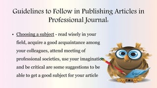 Guidelines to Follow in Publishing Articles in
Professional Journal:
• Choosing a subject - read wisely in your
field, acquire a good acquaintance among
your colleagues, attend meeting of
professional societies, use your imagination
and be critical are some suggestions to be
able to get a good subject for your article
 