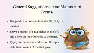 General Suggestions about Manuscript
Forms:
• Use good paper of standard size (8 1/2 by 11
inches).
• Leave a margin of 1 1/4 inches at the left,
and 1 inch on the other side of the page.
• Type your name and address on the upper
right hand corner of the first page.
 