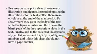 • Be sure you have put a clear title on every
illustration and figures. Instead of putting the
illustration into the text, collect them in an
envelope at the end of the manuscript. To
show where they go in the body of the text,
write the figure number and the title on the
blank page left in the appropriate place in the
text. Finally, add to the collected illustrations,
a typed list, on a sheet 8 1/2 by 11, of figure
numbers and titles (this sheet should not
have a page number).
 