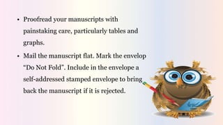 • Proofread your manuscripts with
painstaking care, particularly tables and
graphs.
• Mail the manuscript flat. Mark the envelop
“Do Not Fold”. Include in the envelope a
self-addressed stamped envelope to bring
back the manuscript if it is rejected.
 