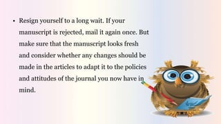 • Resign yourself to a long wait. If your
manuscript is rejected, mail it again once. But
make sure that the manuscript looks fresh
and consider whether any changes should be
made in the articles to adapt it to the policies
and attitudes of the journal you now have in
mind.
 