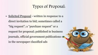 Types of Proposal:
• Solicited Proposal - written in response to a
direct invitation to bid; sometimes called a
“big request”; a “purchase request” or a
request for proposal; published in business
journals, official government publications or
in the newspaper classified ads
 