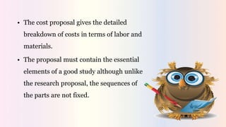 • The cost proposal gives the detailed
breakdown of costs in terms of labor and
materials.
• The proposal must contain the essential
elements of a good study although unlike
the research proposal, the sequences of
the parts are not fixed.
 