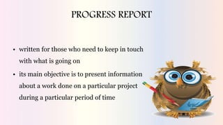 PROGRESS REPORT
• written for those who need to keep in touch
with what is going on
• its main objective is to present information
about a work done on a particular project
during a particular period of time
 