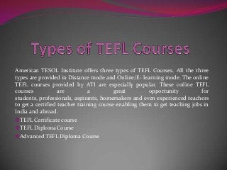 American TESOL Institute offers three types of TEFL Courses. All the three
types are provided in Distance mode and Online/E- learning mode. The online
TEFL courses provided by ATI are especially popular. These online TEFL
courses
are
a
great
opportunity
for
students, professionals, aspirants, homemakers and even experienced teachers
to get a certified teacher training course enabling them to get teaching jobs in
India and abroad.
TEFL Certificate course
TEFL Diploma Course
Advanced TEFL Diploma Course

 