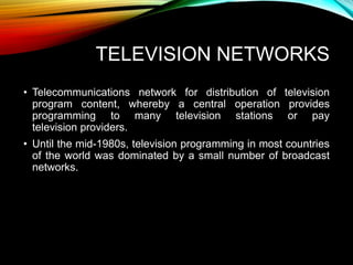 TELEVISION NETWORKS
• Telecommunications network for distribution of television
program content, whereby a central operation provides
programming to many television stations or pay
television providers.
• Until the mid-1980s, television programming in most countries
of the world was dominated by a small number of broadcast
networks.
 