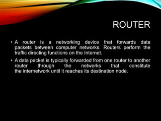 ROUTER
• A router is a networking device that forwards data
packets between computer networks. Routers perform the
traffic directing functions on the Internet.
• A data packet is typically forwarded from one router to another
router through the networks that constitute
the internetwork until it reaches its destination node.
 
