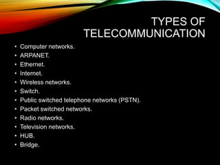 TYPES OF
TELECOMMUNICATION
• Computer networks.
• ARPANET.
• Ethernet.
• Internet.
• Wireless networks.
• Switch.
• Public switched telephone networks (PSTN).
• Packet switched networks.
• Radio networks.
• Television networks.
• HUB.
• Bridge.
 