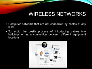 WIRELESS NETWORKS
• Computer networks that are not connected by cables of any
kind.
• To avoid the costly process of introducing cables into
buildings or as a connection between different equipment
locations.
 