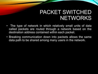 PACKET SWITCHED
NETWORKS
• The type of network in which relatively small units of data
called packets are routed through a network based on the
destination address contained within each packet.
• Breaking communication down into packets allows the same
data path to be shared among many users in the network.
 