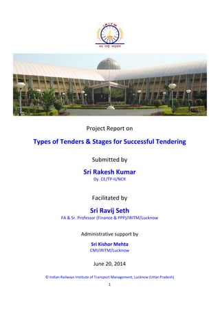 1
Project Report on
Types of Tenders & Stages for Successful Tendering
Submitted by
Sri Rakesh Kumar
Dy. CE/TP-II/NCR
Facilitated by
Sri Ravij Seth
FA & Sr. Professor (Finance & PPP)/IRITM/Lucknow
Administrative support by
Sri Kishor Mehta
CMI/IRITM/Lucknow
June 20, 2014
© Indian Railways Institute of Transport Management, Lucknow (Uttar Pradesh)
 