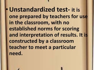 •Unstandardized test- it is
one prepared by teachers for use
in the classroom, with no
established norms for scoring
and interpretation of results. It is
constructed by a classroom
teacher to meet a particular
need.
 