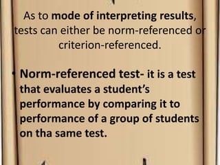 As to mode of interpreting results,
tests can either be norm-referenced or
criterion-referenced.
• Norm-referenced test- it is a test
that evaluates a student’s
performance by comparing it to
performance of a group of students
on tha same test.
 