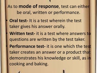 As to mode of response, test can either
be oral, written or performance.
• Oral test- It is a test wherein the test
taker gives his answer orally.
• Written test- it is a test where answers to
questions are written by the test taker.
• Performance test- it is one which the test
taker creates an answer or a product that
demonstrates his knowledge or skill, as in
cooking and baking.
 