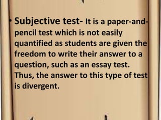 • Subjective test- It is a paper-and-
pencil test which is not easily
quantified as students are given the
freedom to write their answer to a
question, such as an essay test.
Thus, the answer to this type of test
is divergent.
 