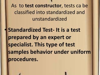 As to test constructor, tests ca be
classified into standardized and
unstandardized
• Standardized Test- It is a test
prepared by an expert or
specialist. This type of test
samples behavior under uniform
procedures.
 