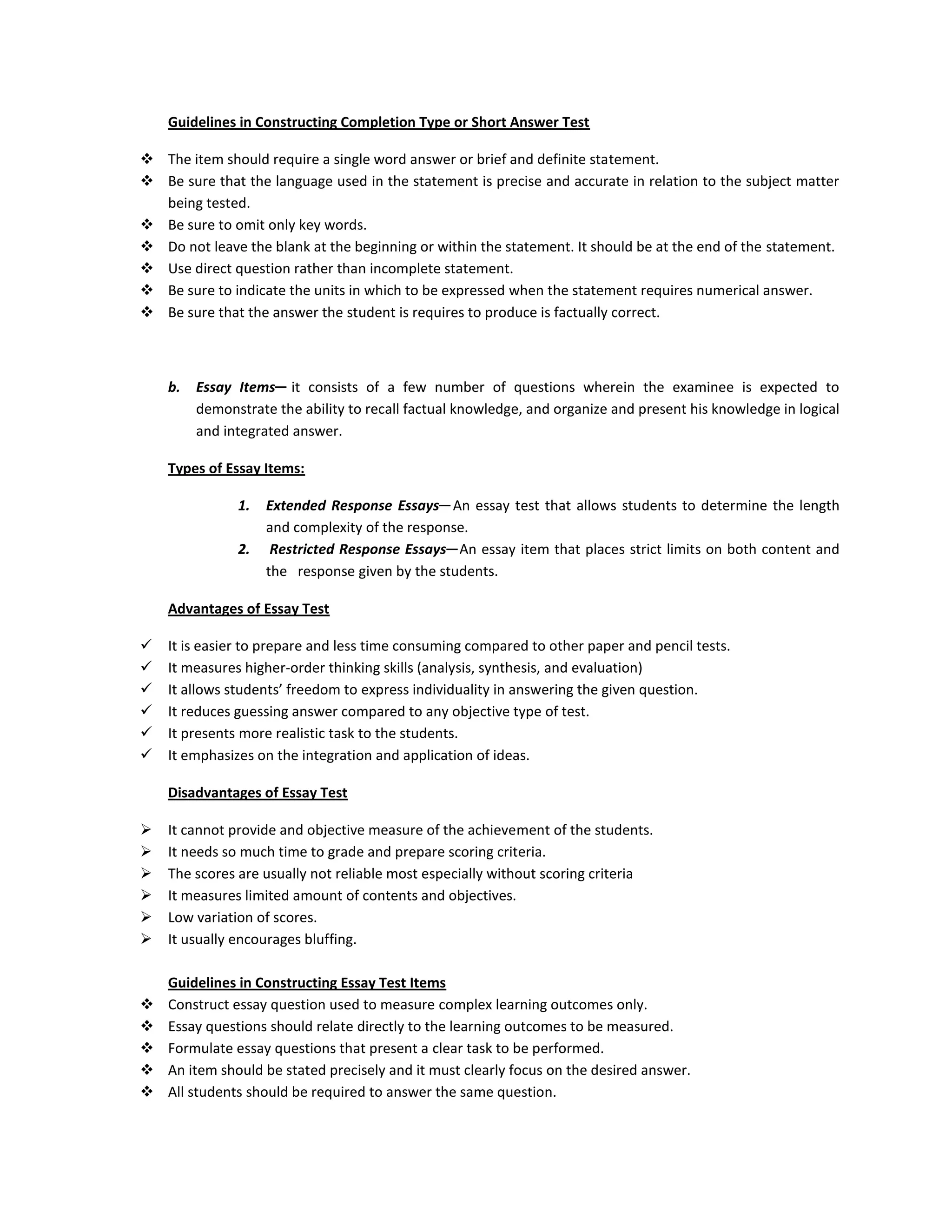 Guidelines in Constructing Completion Type or Short Answer Test
 The item should require a single word answer or brief and definite statement.
 Be sure that the language used in the statement is precise and accurate in relation to the subject matter
being tested.
 Be sure to omit only key words.
 Do not leave the blank at the beginning or within the statement. It should be at the end of the statement.
 Use direct question rather than incomplete statement.
 Be sure to indicate the units in which to be expressed when the statement requires numerical answer.
 Be sure that the answer the student is requires to produce is factually correct.

b.

Essay Items─ it consists of a few number of questions wherein the examinee is expected to
demonstrate the ability to recall factual knowledge, and organize and present his knowledge in logical
and integrated answer.

Types of Essay Items:
1.
2.

Extended Response Essays─ An essay test that allows students to determine the length
and complexity of the response.
Restricted Response Essays─ An essay item that places strict limits on both content and
the response given by the students.

Advantages of Essay Test







It is easier to prepare and less time consuming compared to other paper and pencil tests.
It measures higher-order thinking skills (analysis, synthesis, and evaluation)
It allows students’ freedom to express individuality in answering the given question.
It reduces guessing answer compared to any objective type of test.
It presents more realistic task to the students.
It emphasizes on the integration and application of ideas.
Disadvantages of Essay Test








It cannot provide and objective measure of the achievement of the students.
It needs so much time to grade and prepare scoring criteria.
The scores are usually not reliable most especially without scoring criteria
It measures limited amount of contents and objectives.
Low variation of scores.
It usually encourages bluffing.







Guidelines in Constructing Essay Test Items
Construct essay question used to measure complex learning outcomes only.
Essay questions should relate directly to the learning outcomes to be measured.
Formulate essay questions that present a clear task to be performed.
An item should be stated precisely and it must clearly focus on the desired answer.
All students should be required to answer the same question.

 