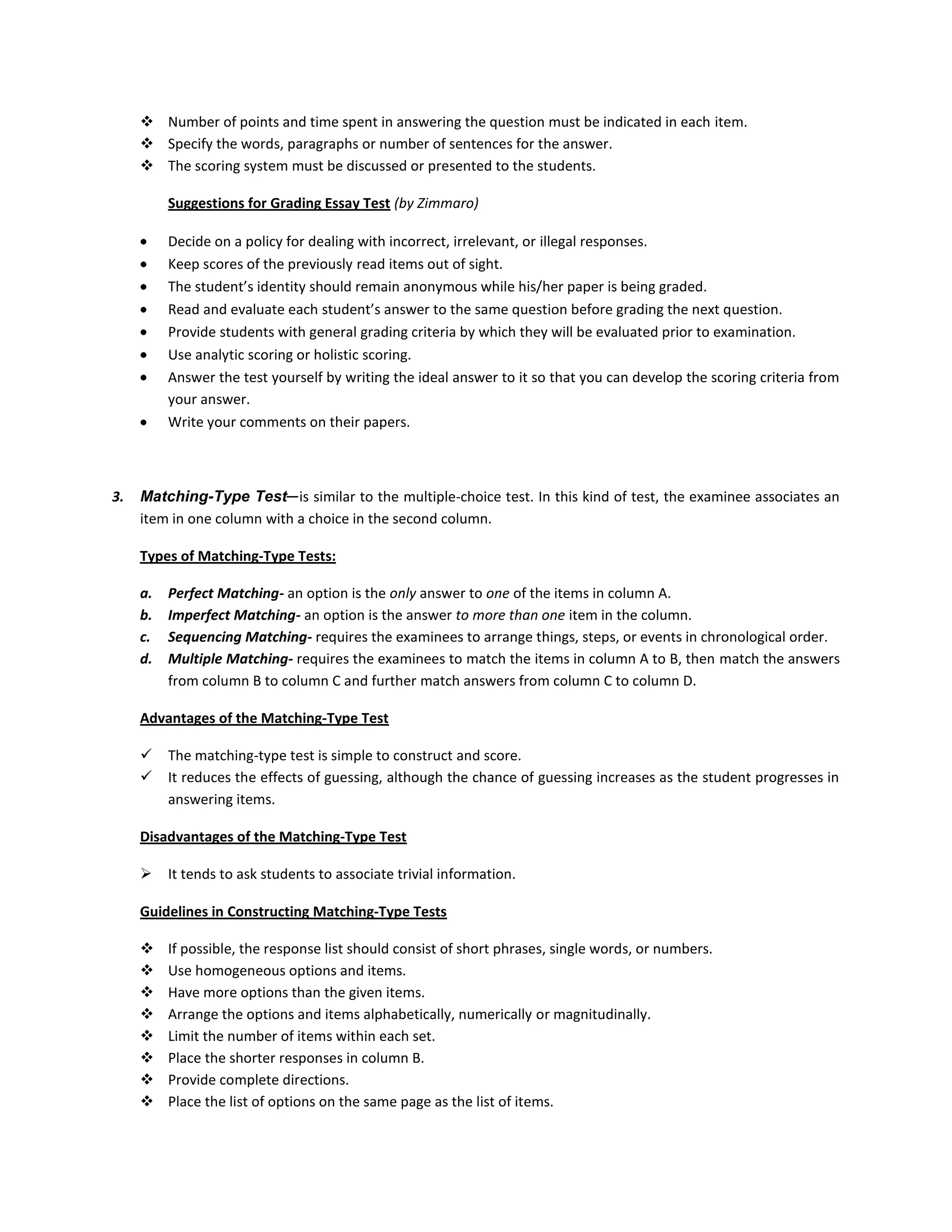  Number of points and time spent in answering the question must be indicated in each item.
 Specify the words, paragraphs or number of sentences for the answer.
 The scoring system must be discussed or presented to the students.
Suggestions for Grading Essay Test (by Zimmaro)
Decide on a policy for dealing with incorrect, irrelevant, or illegal responses.
Keep scores of the previously read items out of sight.
The student’s identity should remain anonymous while his/her paper is being graded.
Read and evaluate each student’s answer to the same question before grading the next question.
Provide students with general grading criteria by which they will be evaluated prior to examination.
Use analytic scoring or holistic scoring.
Answer the test yourself by writing the ideal answer to it so that you can develop the scoring criteria from
your answer.
Write your comments on their papers.

3.

Matching-Type Test─ is similar to the multiple-choice test. In this kind of test, the examinee associates an
item in one column with a choice in the second column.
Types of Matching-Type Tests:
a.
b.
c.
d.

Perfect Matching- an option is the only answer to one of the items in column A.
Imperfect Matching- an option is the answer to more than one item in the column.
Sequencing Matching- requires the examinees to arrange things, steps, or events in chronological order.
Multiple Matching- requires the examinees to match the items in column A to B, then match the answers
from column B to column C and further match answers from column C to column D.

Advantages of the Matching-Type Test



The matching-type test is simple to construct and score.
It reduces the effects of guessing, although the chance of guessing increases as the student progresses in
answering items.

Disadvantages of the Matching-Type Test


It tends to ask students to associate trivial information.

Guidelines in Constructing Matching-Type Tests









If possible, the response list should consist of short phrases, single words, or numbers.
Use homogeneous options and items.
Have more options than the given items.
Arrange the options and items alphabetically, numerically or magnitudinally.
Limit the number of items within each set.
Place the shorter responses in column B.
Provide complete directions.
Place the list of options on the same page as the list of items.

 