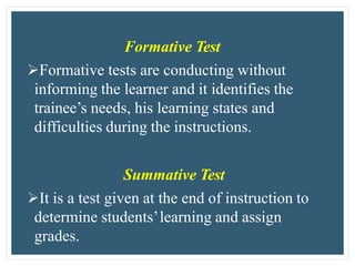 Formative Test
Formative tests are conducting without
informing the learner and it identifies the
trainee’s needs, his learning states and
difficulties during the instructions.
Summative Test
It is a test given at the end of instruction to
determine students’learning and assign
grades.
 