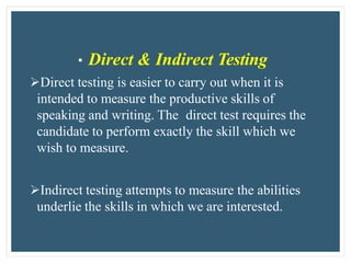 • Direct & Indirect Testing
Direct testing is easier to carry out when it is
intended to measure the productive skills of
speaking and writing. The direct test requires the
candidate to perform exactly the skill which we
wish to measure.
Indirect testing attempts to measure the abilities
underlie the skills in which we are interested.
 