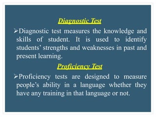Diagnostic Test
Diagnostic test measures the knowledge and
skills of student. It is used to identify
students’ strengths and weaknesses in past and
present learning.
Proficiency Test
Proficiency tests are designed to measure
people’s ability in a language whether they
have any training in that language or not.
 