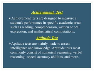 Achievement Test
Achievement tests are designed to measure a
student's performance in specific academic areas
such as reading, comprehension, written or oral
expression, and mathematical computations.
Aptitude Test
Aptitude tests are mainly made to assess
intelligence and knowledge. Aptitude tests most
commonly consist of numerical reasoning, verbal
reasoning, speed, accuracy abilities, and more.
 