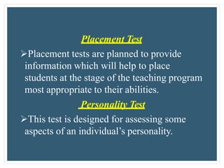 Placement Test
Placement tests are planned to provide
information which will help to place
students at the stage of the teaching program
most appropriate to their abilities.
Personality Test
This test is designed for assessing some
aspects of an individual’s personality.
 