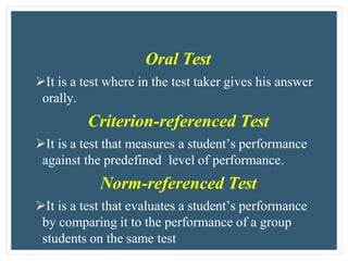 Oral Test
It is a test where in the test taker gives his answer
orally.
Criterion-referenced Test
It is a test that measures a student’s performance
against the predefined level of performance.
Norm-referenced Test
It is a test that evaluates a student’s performance
by comparing it to the performance of a group
students on the same test
 