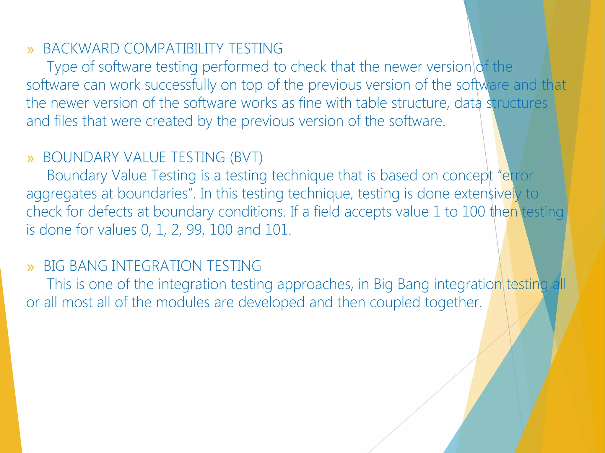 » BACKWARD COMPATIBILITY TESTING
Type of software testing performed to check that the newer version of the
software can work successfully on top of the previous version of the software and that
the newer version of the software works as fine with table structure, data structures
and files that were created by the previous version of the software.
» BOUNDARY VALUE TESTING (BVT)
Boundary Value Testing is a testing technique that is based on concept “error
aggregates at boundaries”. In this testing technique, testing is done extensively to
check for defects at boundary conditions. If a field accepts value 1 to 100 then testing
is done for values 0, 1, 2, 99, 100 and 101.
» BIG BANG INTEGRATION TESTING
This is one of the integration testing approaches, in Big Bang integration testing all
or all most all of the modules are developed and then coupled together.
 