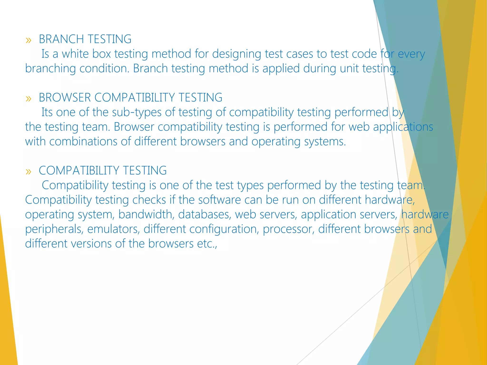 » BRANCH TESTING
Is a white box testing method for designing test cases to test code for every
branching condition. Branch testing method is applied during unit testing.
» BROWSER COMPATIBILITY TESTING
Its one of the sub-types of testing of compatibility testing performed by
the testing team. Browser compatibility testing is performed for web applications
with combinations of different browsers and operating systems.
» COMPATIBILITY TESTING
Compatibility testing is one of the test types performed by the testing team.
Compatibility testing checks if the software can be run on different hardware,
operating system, bandwidth, databases, web servers, application servers, hardware
peripherals, emulators, different configuration, processor, different browsers and
different versions of the browsers etc.,
 