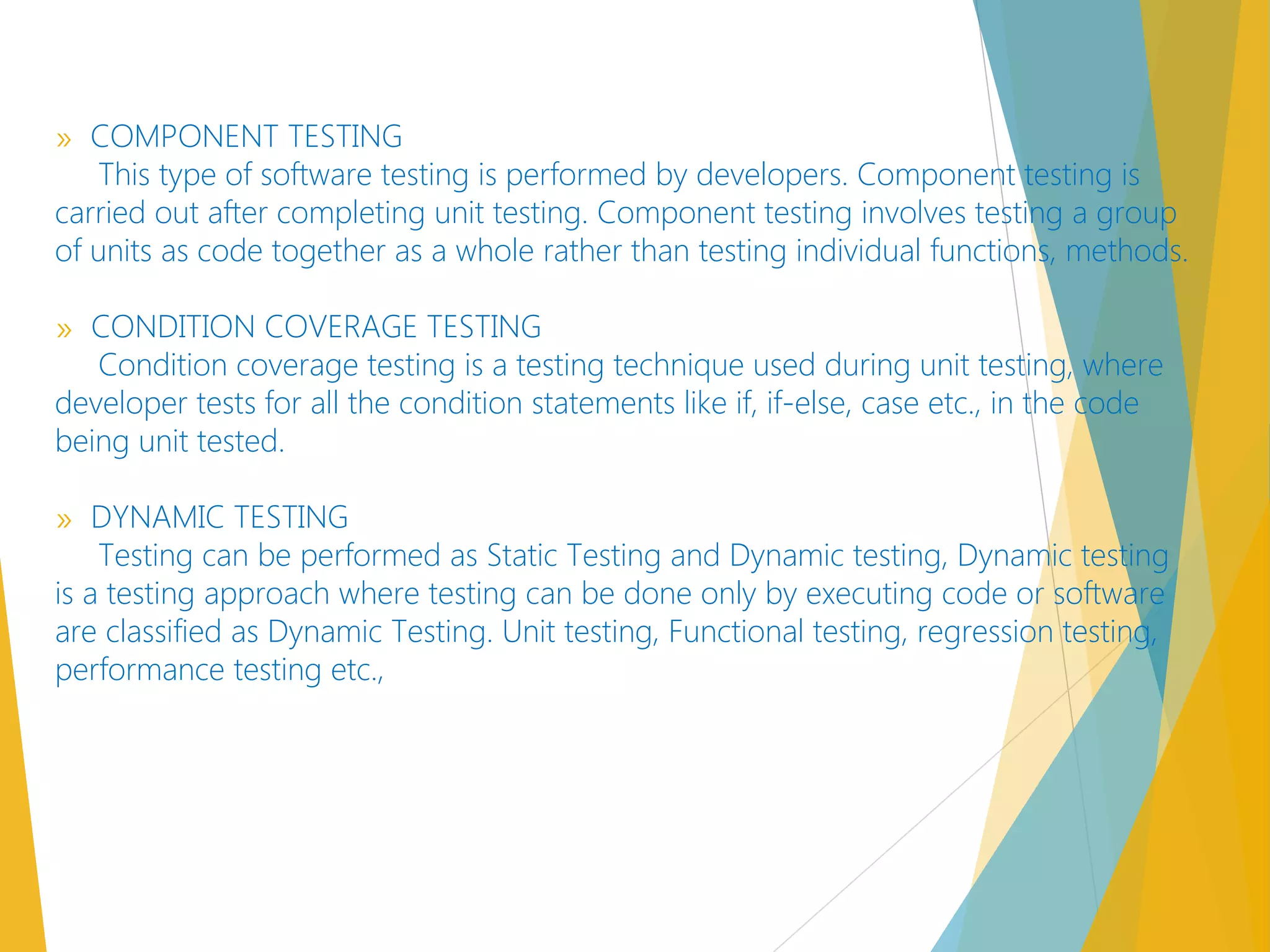 » COMPONENT TESTING
This type of software testing is performed by developers. Component testing is
carried out after completing unit testing. Component testing involves testing a group
of units as code together as a whole rather than testing individual functions, methods.
» CONDITION COVERAGE TESTING
Condition coverage testing is a testing technique used during unit testing, where
developer tests for all the condition statements like if, if-else, case etc., in the code
being unit tested.
» DYNAMIC TESTING
Testing can be performed as Static Testing and Dynamic testing, Dynamic testing
is a testing approach where testing can be done only by executing code or software
are classified as Dynamic Testing. Unit testing, Functional testing, regression testing,
performance testing etc.,
 