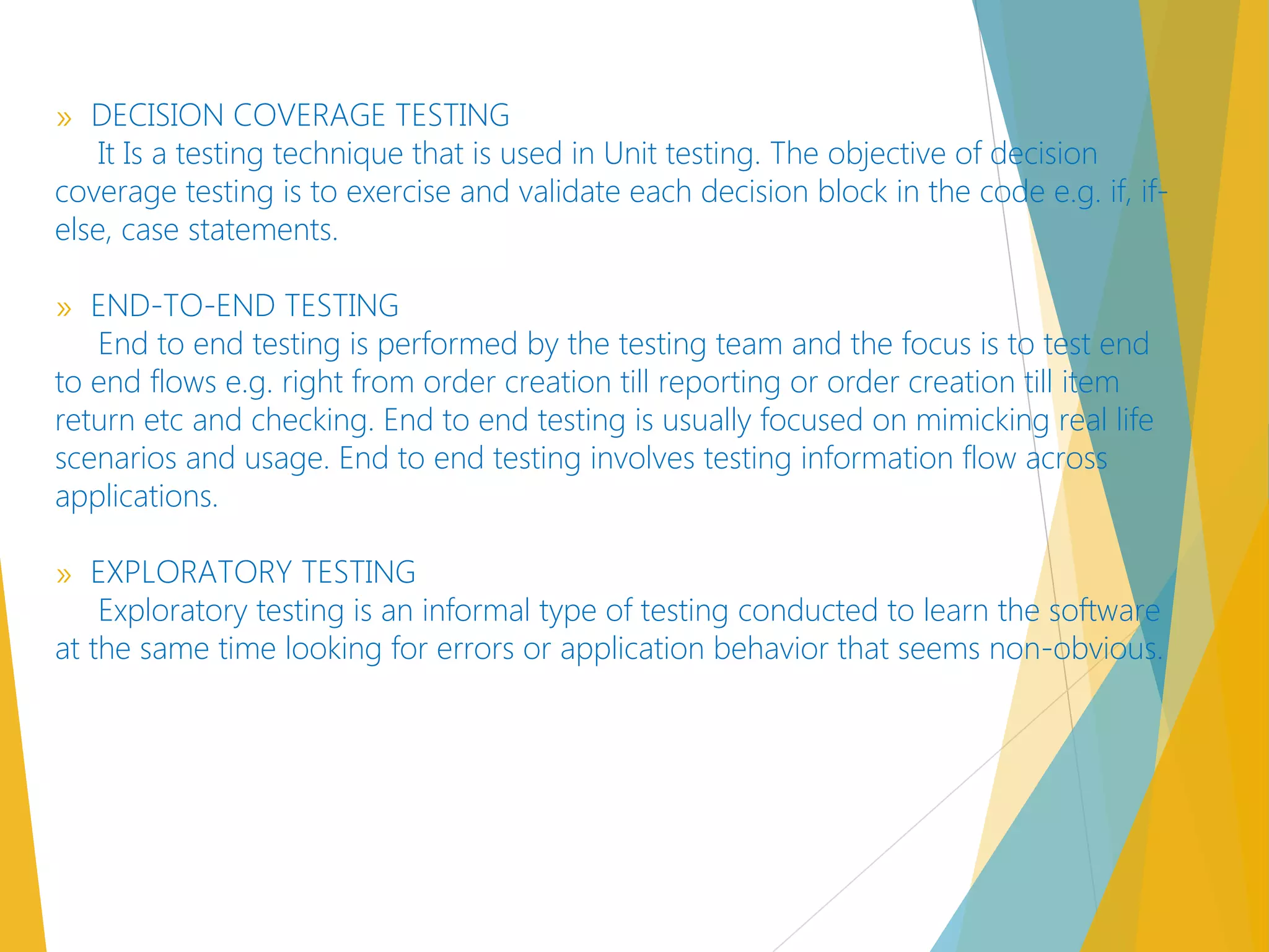 » DECISION COVERAGE TESTING
It Is a testing technique that is used in Unit testing. The objective of decision
coverage testing is to exercise and validate each decision block in the code e.g. if, if-
else, case statements.
» END-TO-END TESTING
End to end testing is performed by the testing team and the focus is to test end
to end flows e.g. right from order creation till reporting or order creation till item
return etc and checking. End to end testing is usually focused on mimicking real life
scenarios and usage. End to end testing involves testing information flow across
applications.
» EXPLORATORY TESTING
Exploratory testing is an informal type of testing conducted to learn the software
at the same time looking for errors or application behavior that seems non-obvious.
 