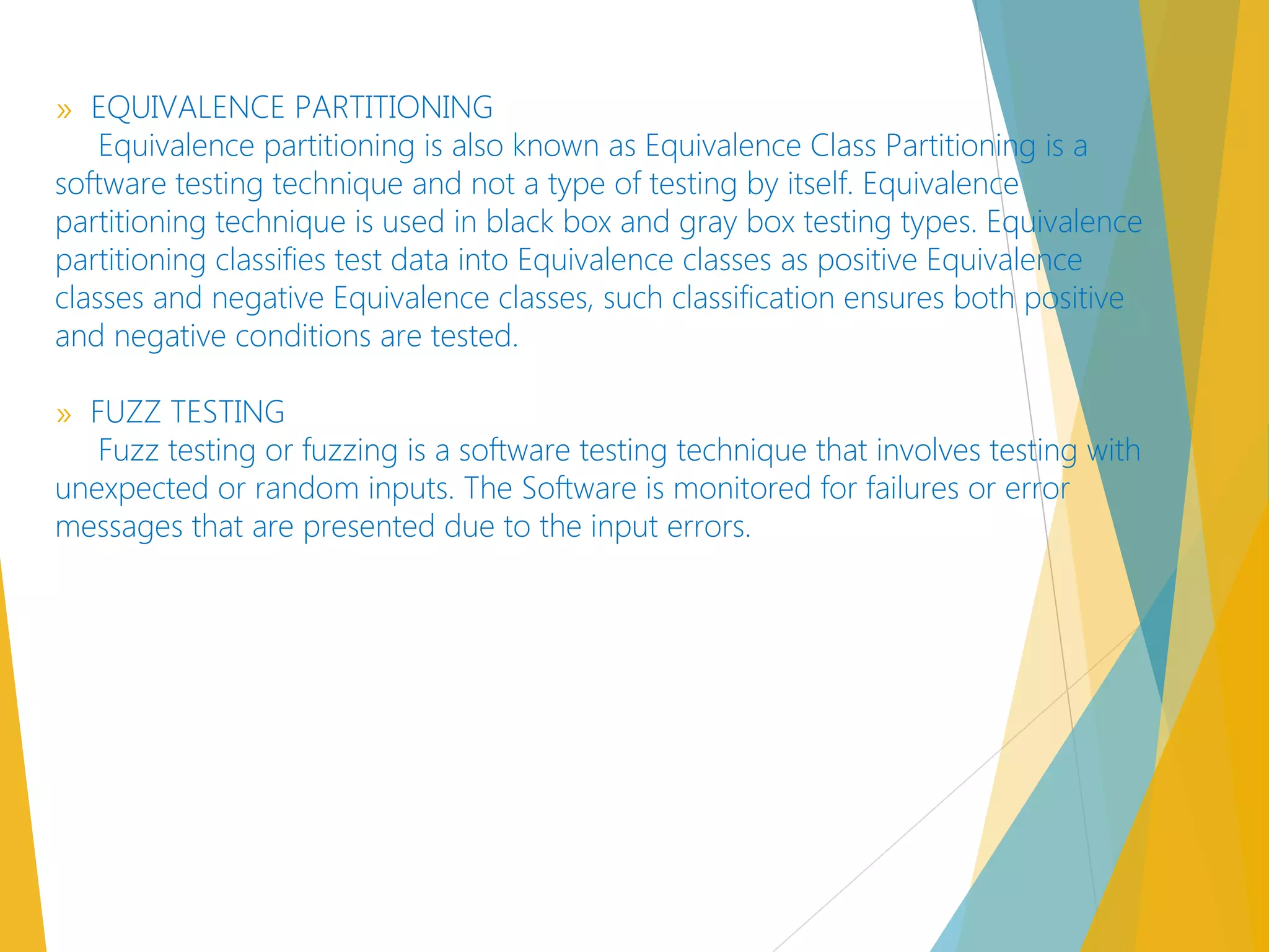 » EQUIVALENCE PARTITIONING
Equivalence partitioning is also known as Equivalence Class Partitioning is a
software testing technique and not a type of testing by itself. Equivalence
partitioning technique is used in black box and gray box testing types. Equivalence
partitioning classifies test data into Equivalence classes as positive Equivalence
classes and negative Equivalence classes, such classification ensures both positive
and negative conditions are tested.
» FUZZ TESTING
Fuzz testing or fuzzing is a software testing technique that involves testing with
unexpected or random inputs. The Software is monitored for failures or error
messages that are presented due to the input errors.
 