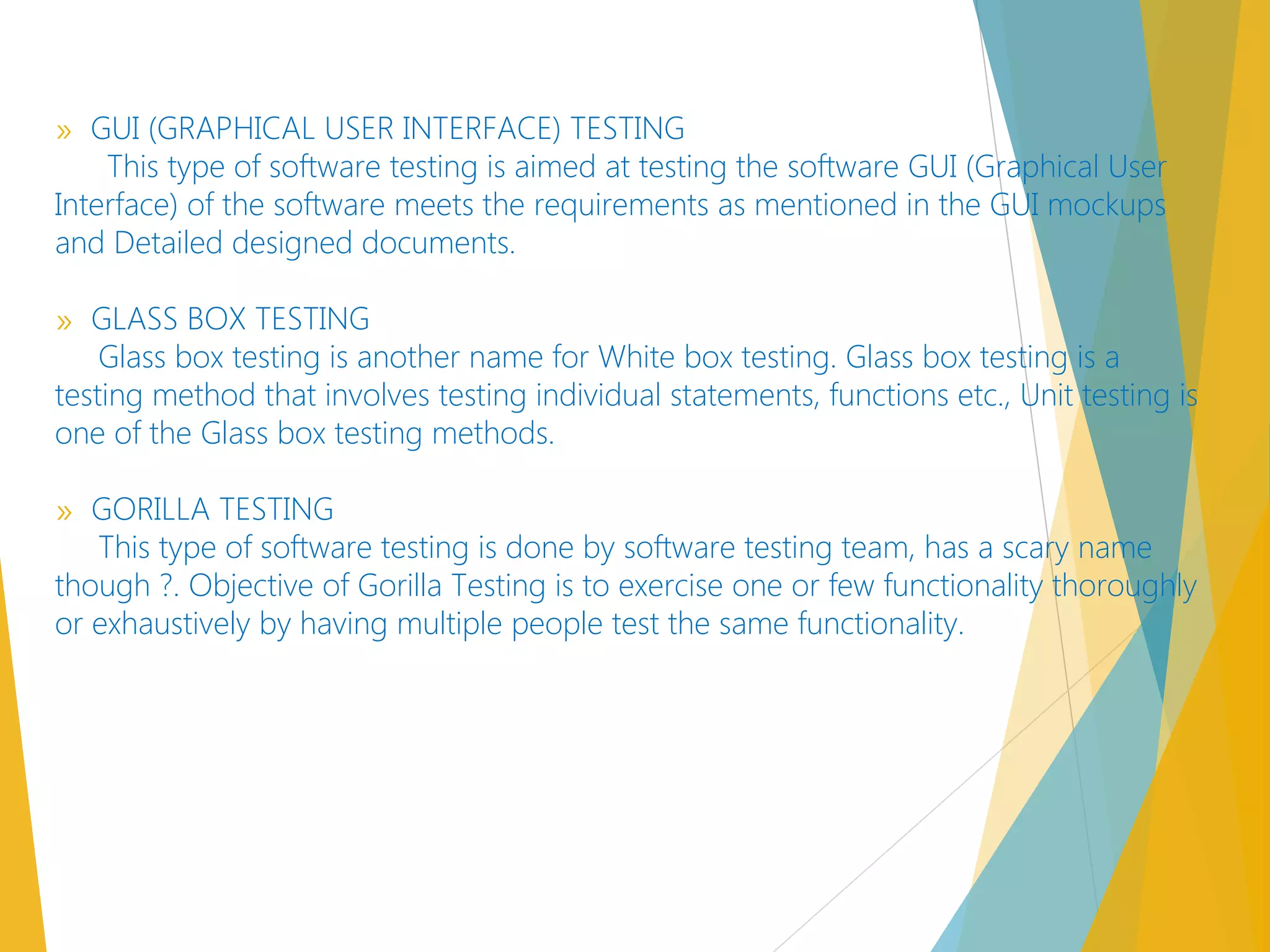» GUI (GRAPHICAL USER INTERFACE) TESTING
This type of software testing is aimed at testing the software GUI (Graphical User
Interface) of the software meets the requirements as mentioned in the GUI mockups
and Detailed designed documents.
» GLASS BOX TESTING
Glass box testing is another name for White box testing. Glass box testing is a
testing method that involves testing individual statements, functions etc., Unit testing is
one of the Glass box testing methods.
» GORILLA TESTING
This type of software testing is done by software testing team, has a scary name
though ?. Objective of Gorilla Testing is to exercise one or few functionality thoroughly
or exhaustively by having multiple people test the same functionality.
 