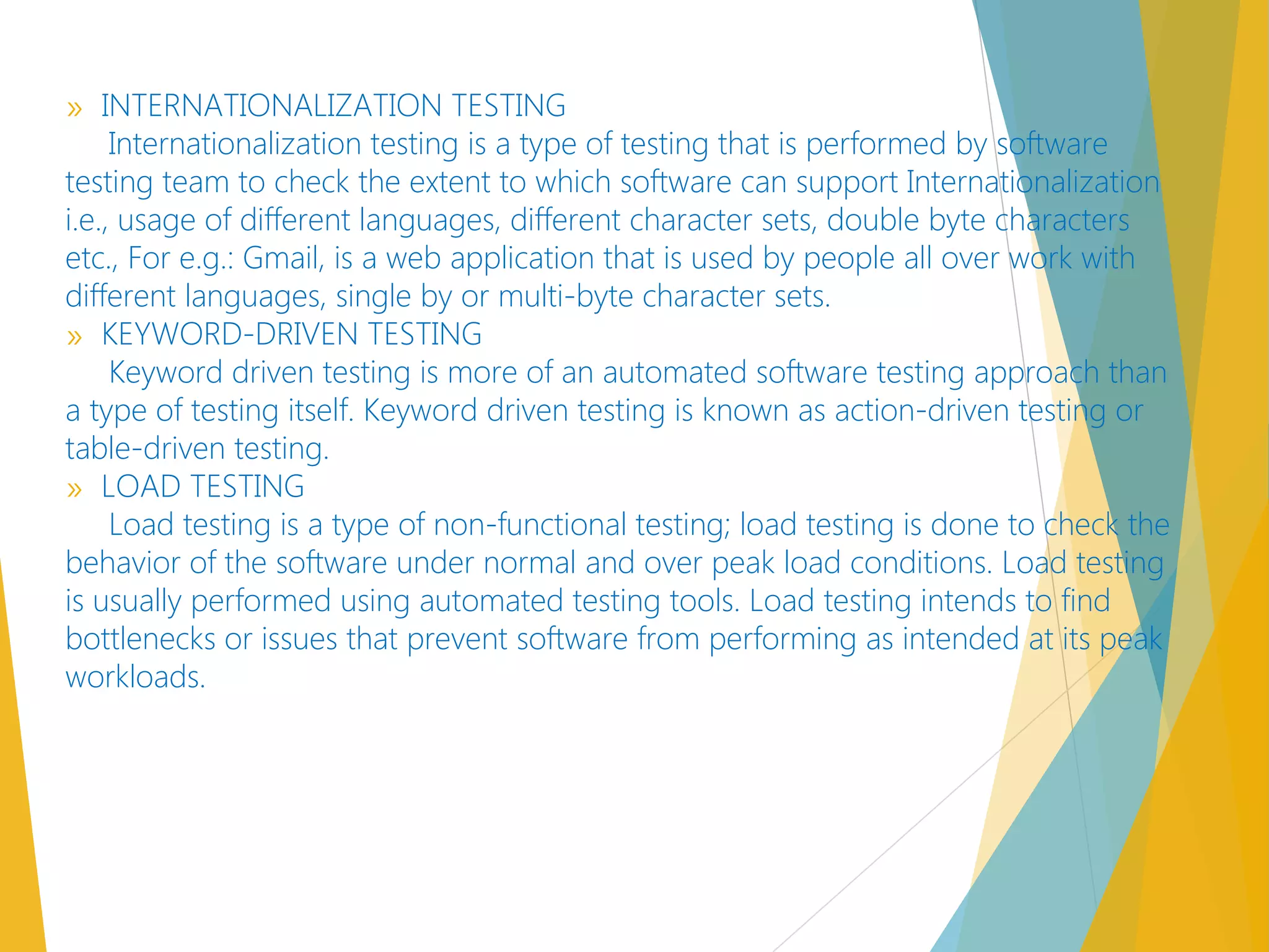 » INTERNATIONALIZATION TESTING
Internationalization testing is a type of testing that is performed by software
testing team to check the extent to which software can support Internationalization
i.e., usage of different languages, different character sets, double byte characters
etc., For e.g.: Gmail, is a web application that is used by people all over work with
different languages, single by or multi-byte character sets.
» KEYWORD-DRIVEN TESTING
Keyword driven testing is more of an automated software testing approach than
a type of testing itself. Keyword driven testing is known as action-driven testing or
table-driven testing.
» LOAD TESTING
Load testing is a type of non-functional testing; load testing is done to check the
behavior of the software under normal and over peak load conditions. Load testing
is usually performed using automated testing tools. Load testing intends to find
bottlenecks or issues that prevent software from performing as intended at its peak
workloads.
 