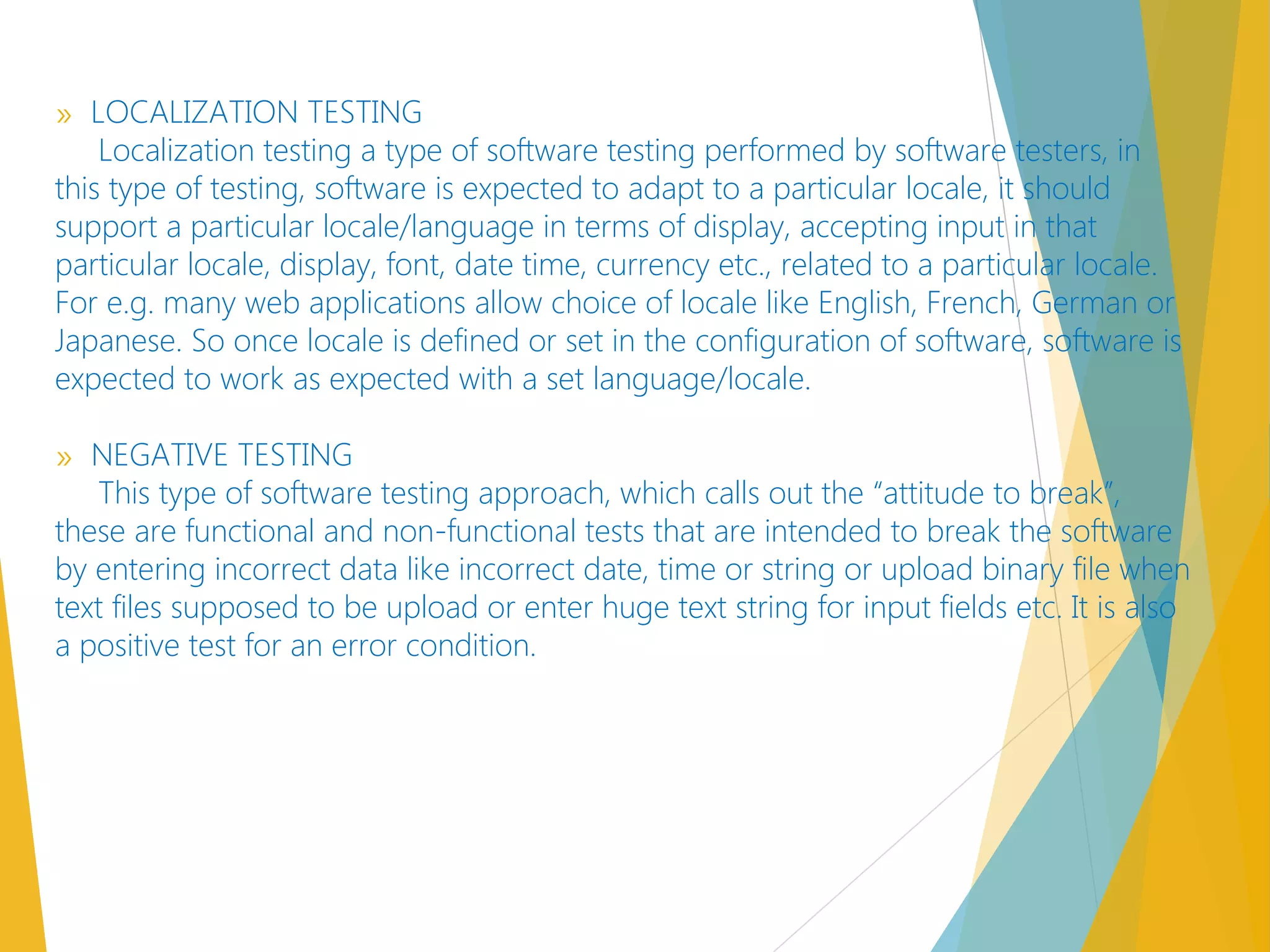 » LOCALIZATION TESTING
Localization testing a type of software testing performed by software testers, in
this type of testing, software is expected to adapt to a particular locale, it should
support a particular locale/language in terms of display, accepting input in that
particular locale, display, font, date time, currency etc., related to a particular locale.
For e.g. many web applications allow choice of locale like English, French, German or
Japanese. So once locale is defined or set in the configuration of software, software is
expected to work as expected with a set language/locale.
» NEGATIVE TESTING
This type of software testing approach, which calls out the “attitude to break”,
these are functional and non-functional tests that are intended to break the software
by entering incorrect data like incorrect date, time or string or upload binary file when
text files supposed to be upload or enter huge text string for input fields etc. It is also
a positive test for an error condition.
 