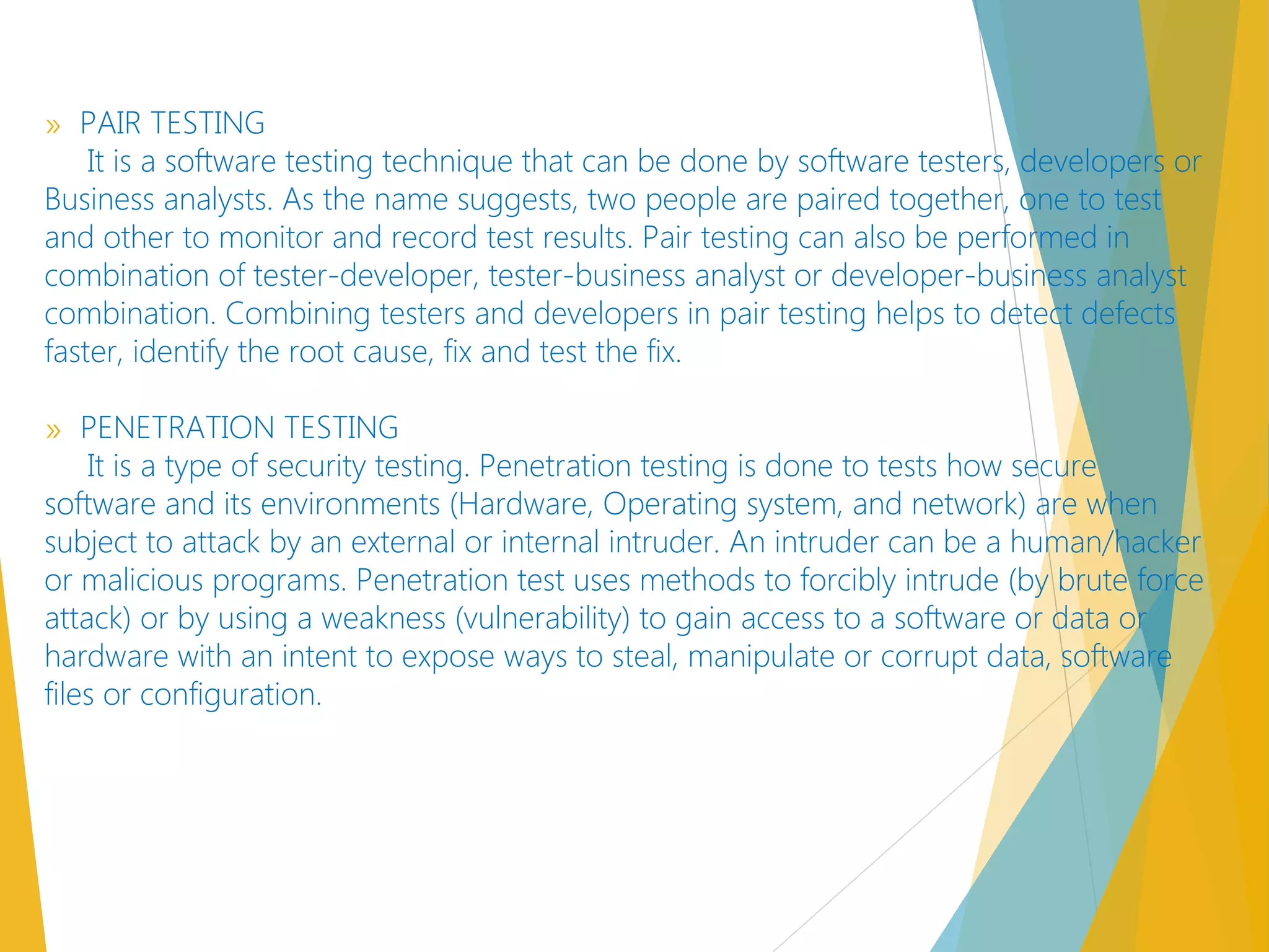 » PAIR TESTING
It is a software testing technique that can be done by software testers, developers or
Business analysts. As the name suggests, two people are paired together, one to test
and other to monitor and record test results. Pair testing can also be performed in
combination of tester-developer, tester-business analyst or developer-business analyst
combination. Combining testers and developers in pair testing helps to detect defects
faster, identify the root cause, fix and test the fix.
» PENETRATION TESTING
It is a type of security testing. Penetration testing is done to tests how secure
software and its environments (Hardware, Operating system, and network) are when
subject to attack by an external or internal intruder. An intruder can be a human/hacker
or malicious programs. Penetration test uses methods to forcibly intrude (by brute force
attack) or by using a weakness (vulnerability) to gain access to a software or data or
hardware with an intent to expose ways to steal, manipulate or corrupt data, software
files or configuration.
 