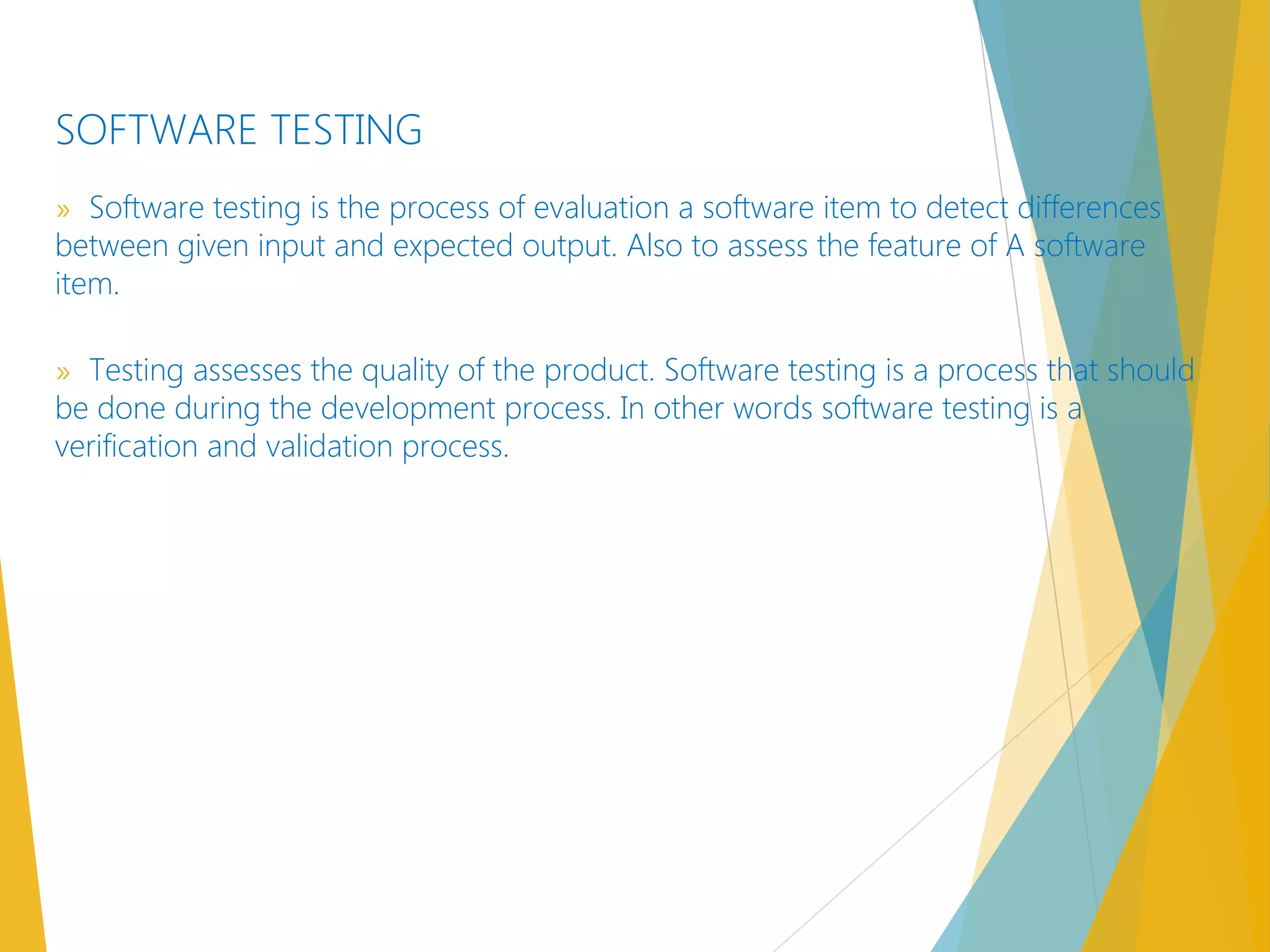 SOFTWARE TESTING
» Software testing is the process of evaluation a software item to detect differences
between given input and expected output. Also to assess the feature of A software
item.
» Testing assesses the quality of the product. Software testing is a process that should
be done during the development process. In other words software testing is a
verification and validation process.
 