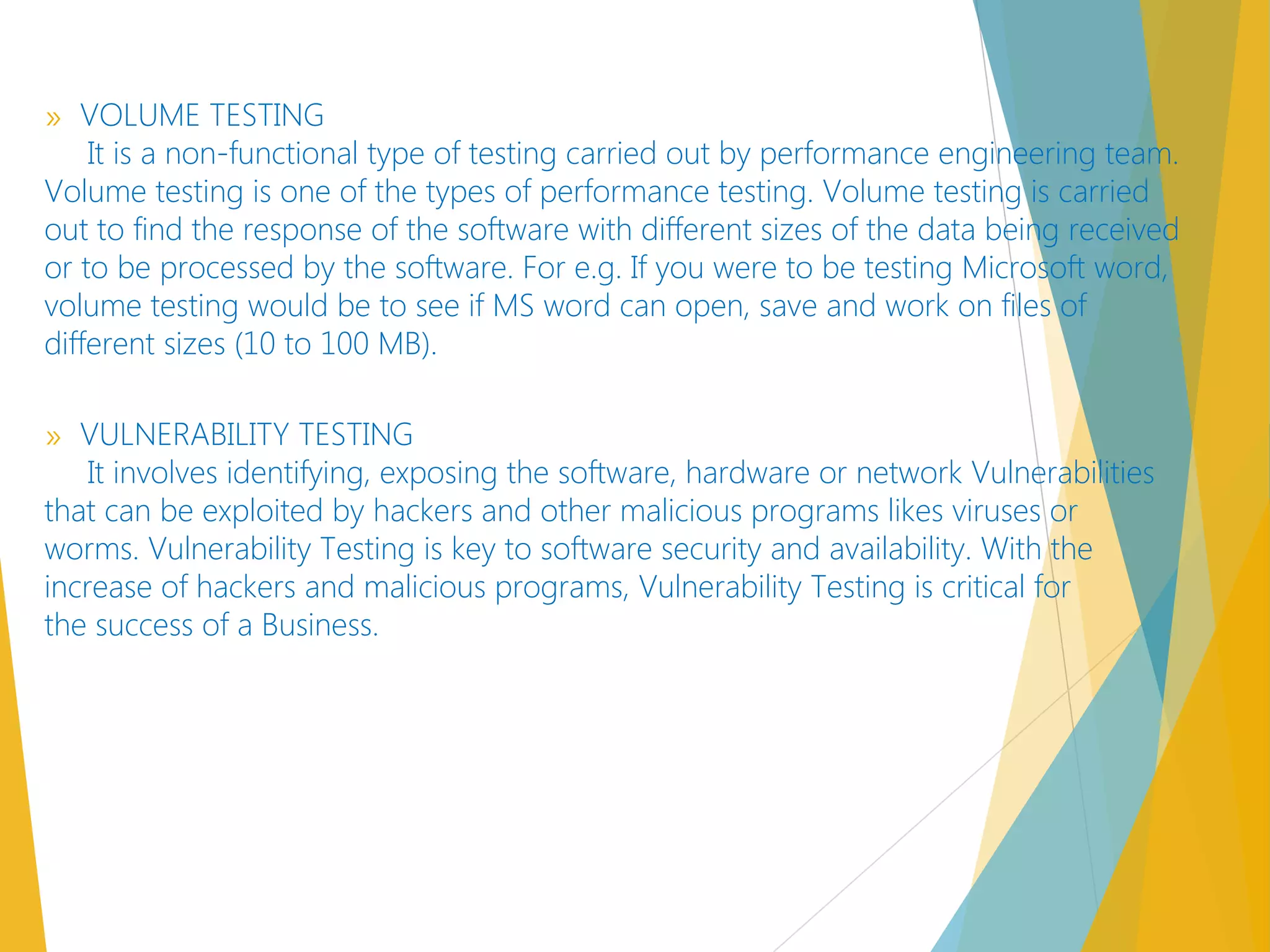 » VOLUME TESTING
It is a non-functional type of testing carried out by performance engineering team.
Volume testing is one of the types of performance testing. Volume testing is carried
out to find the response of the software with different sizes of the data being received
or to be processed by the software. For e.g. If you were to be testing Microsoft word,
volume testing would be to see if MS word can open, save and work on files of
different sizes (10 to 100 MB).
» VULNERABILITY TESTING
It involves identifying, exposing the software, hardware or network Vulnerabilities
that can be exploited by hackers and other malicious programs likes viruses or
worms. Vulnerability Testing is key to software security and availability. With the
increase of hackers and malicious programs, Vulnerability Testing is critical for
the success of a Business.
 