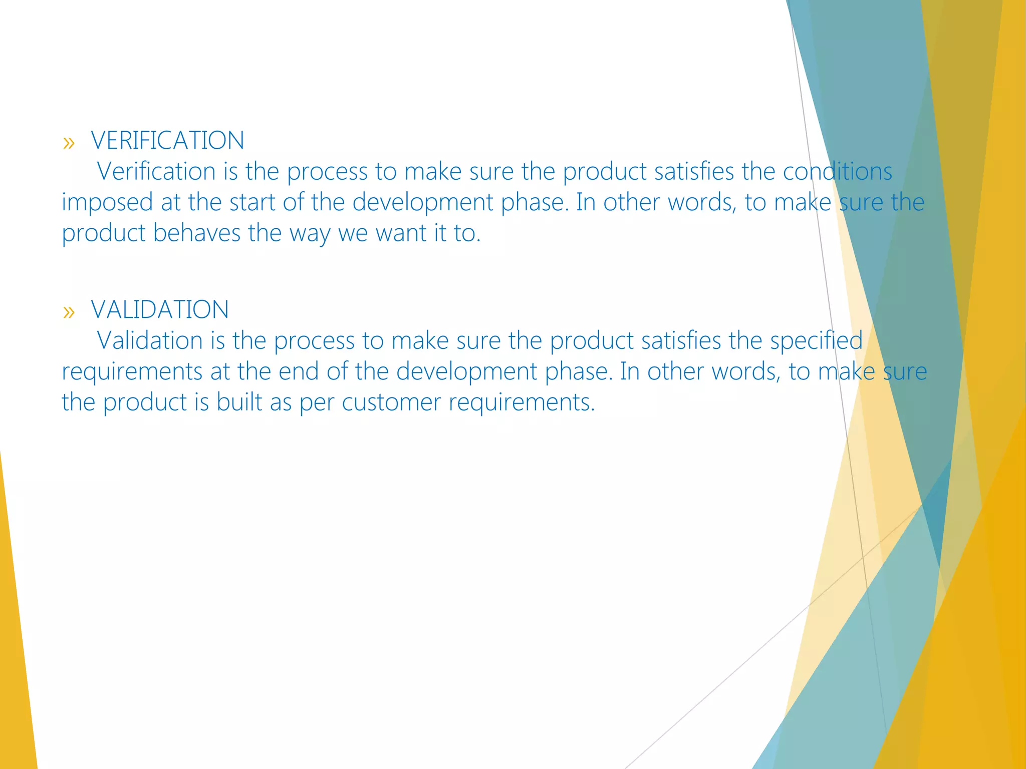 » VERIFICATION
Verification is the process to make sure the product satisfies the conditions
imposed at the start of the development phase. In other words, to make sure the
product behaves the way we want it to.
» VALIDATION
Validation is the process to make sure the product satisfies the specified
requirements at the end of the development phase. In other words, to make sure
the product is built as per customer requirements.
 
