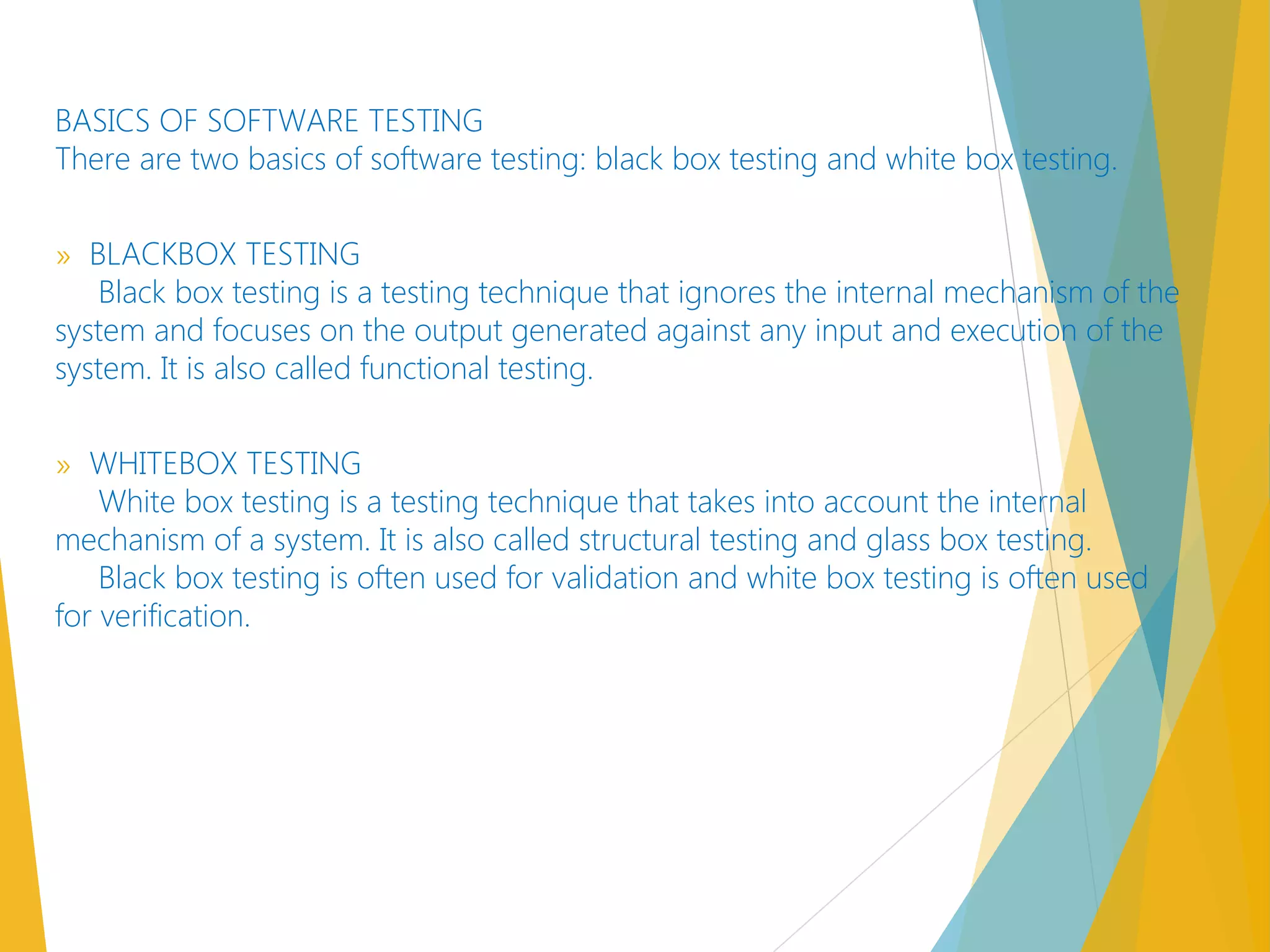 BASICS OF SOFTWARE TESTING
There are two basics of software testing: black box testing and white box testing.
» BLACKBOX TESTING
Black box testing is a testing technique that ignores the internal mechanism of the
system and focuses on the output generated against any input and execution of the
system. It is also called functional testing.
» WHITEBOX TESTING 
White box testing is a testing technique that takes into account the internal
mechanism of a system. It is also called structural testing and glass box testing.
Black box testing is often used for validation and white box testing is often used
for verification. 
 