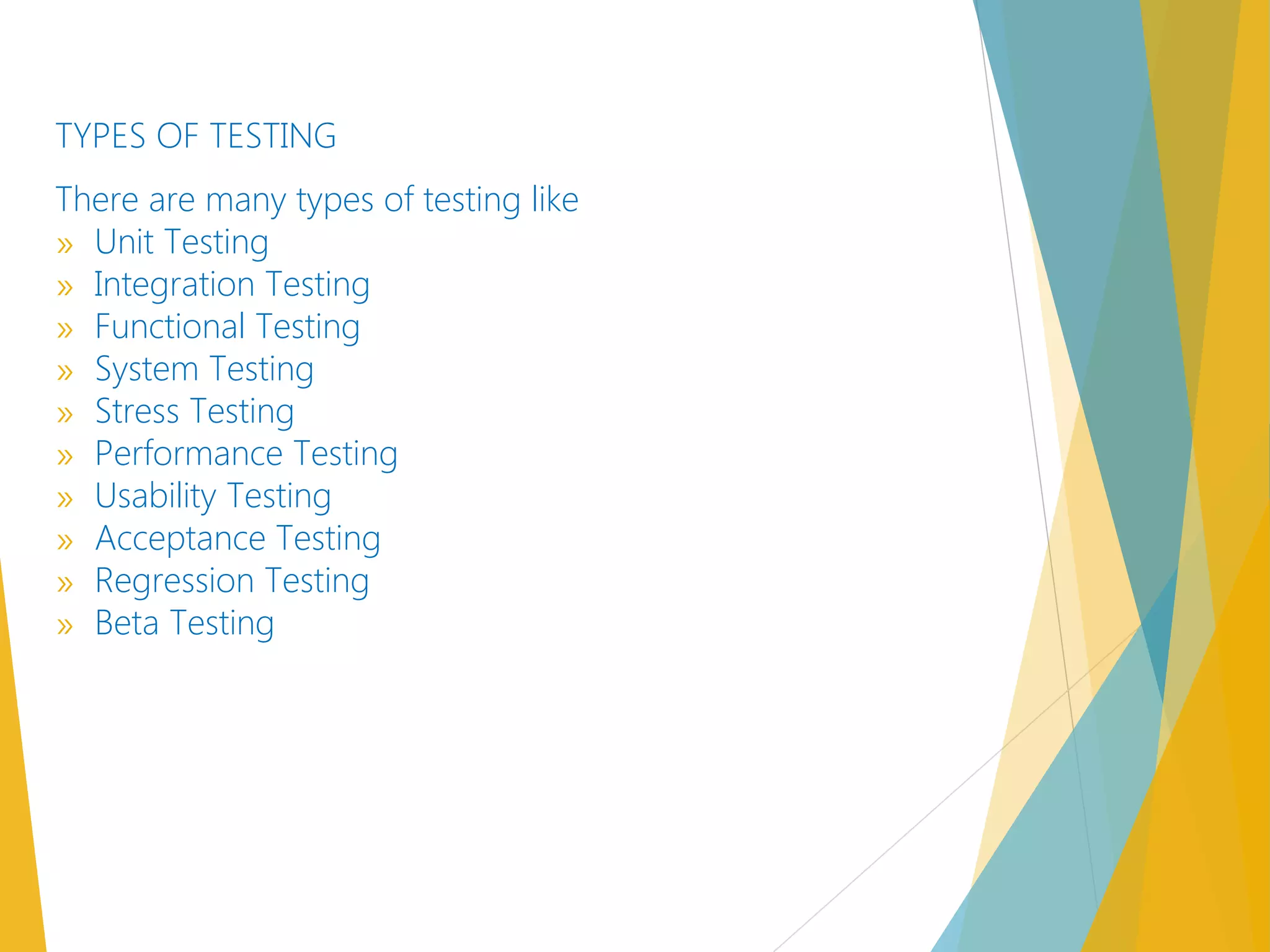 TYPES OF TESTING
There are many types of testing like
» Unit Testing
» Integration Testing
» Functional Testing
» System Testing
» Stress Testing
» Performance Testing
» Usability Testing
» Acceptance Testing
» Regression Testing
» Beta Testing  
 