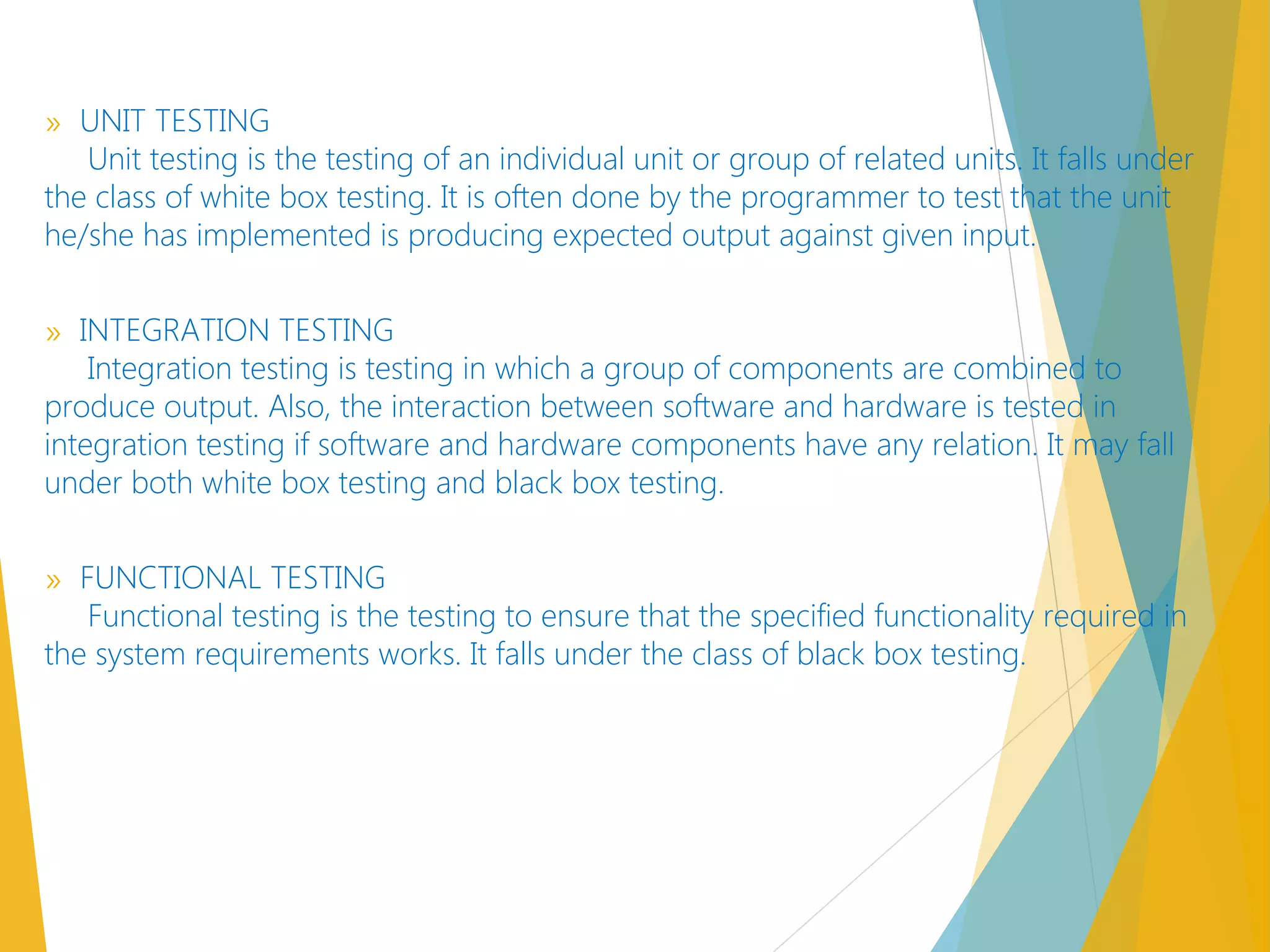 » UNIT TESTING
Unit testing is the testing of an individual unit or group of related units. It falls under
the class of white box testing. It is often done by the programmer to test that the unit
he/she has implemented is producing expected output against given input.
» INTEGRATION TESTING
Integration testing is testing in which a group of components are combined to
produce output. Also, the interaction between software and hardware is tested in
integration testing if software and hardware components have any relation. It may fall
under both white box testing and black box testing. 
» FUNCTIONAL TESTING
Functional testing is the testing to ensure that the specified functionality required in
the system requirements works. It falls under the class of black box testing.
 